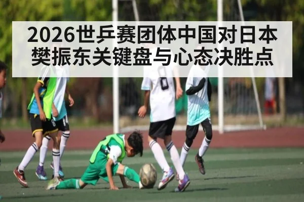 2026世乒赛团体中国对日本 樊振东关键盘与心态决胜点 | c7